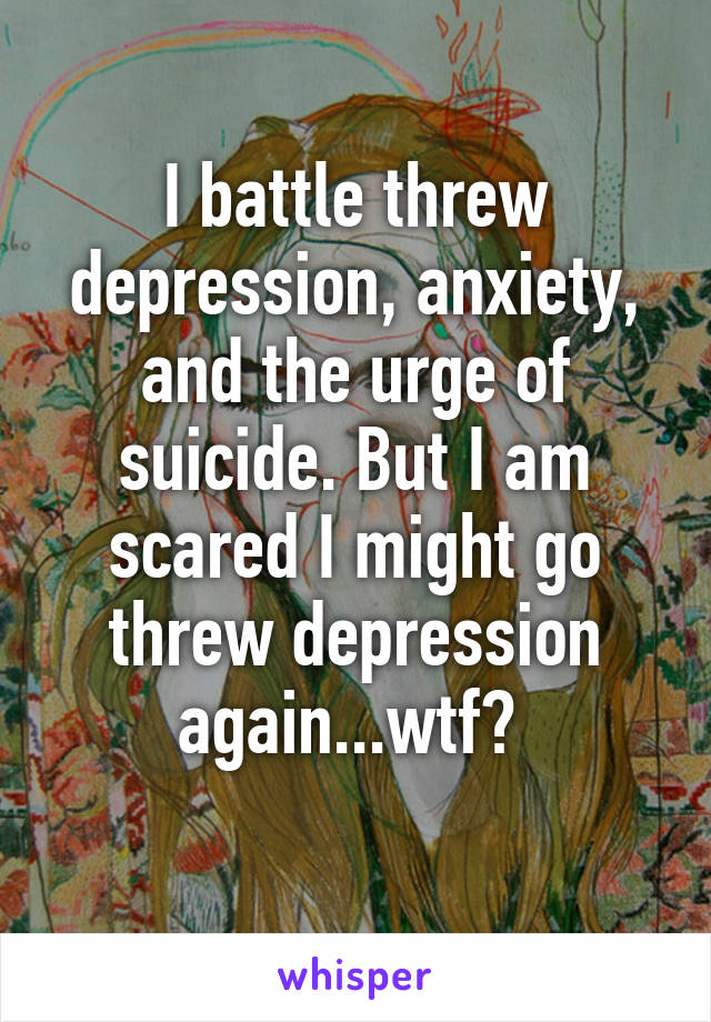 I battle threw depression, anxiety, and the urge of suicide. But I am scared I might go threw depression again...wtf? 
