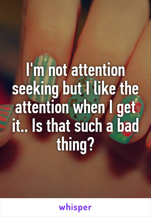 I'm not attention seeking but I like the attention when I get it.. Is that such a bad thing?