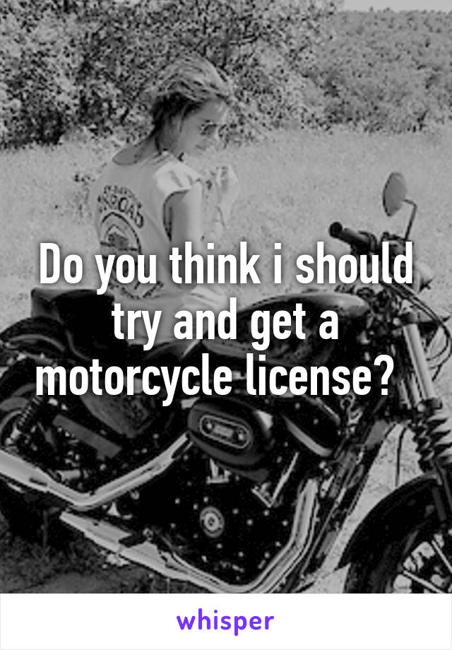 Do you think i should try and get a motorcycle license?  