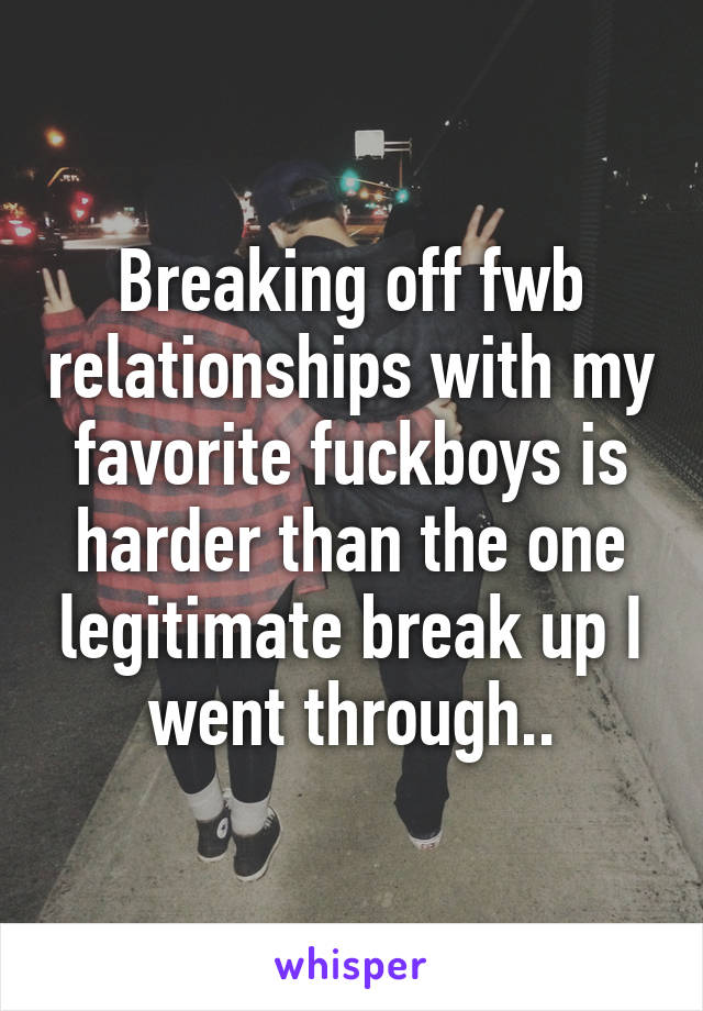 Breaking off fwb relationships with my favorite fuckboys is harder than the one legitimate break up I went through..