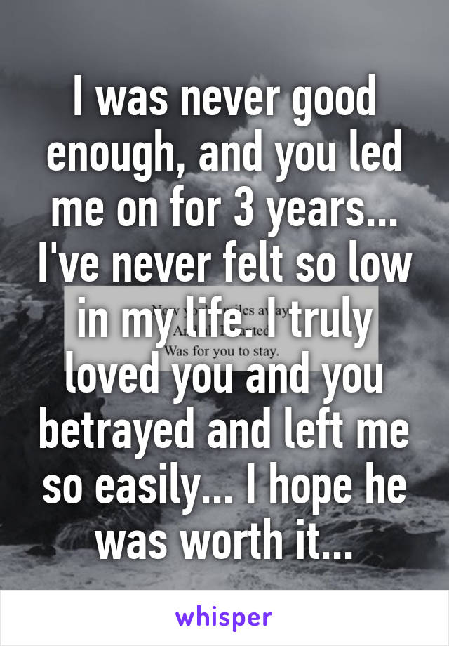 I was never good enough, and you led me on for 3 years... I've never felt so low in my life. I truly loved you and you betrayed and left me so easily... I hope he was worth it...