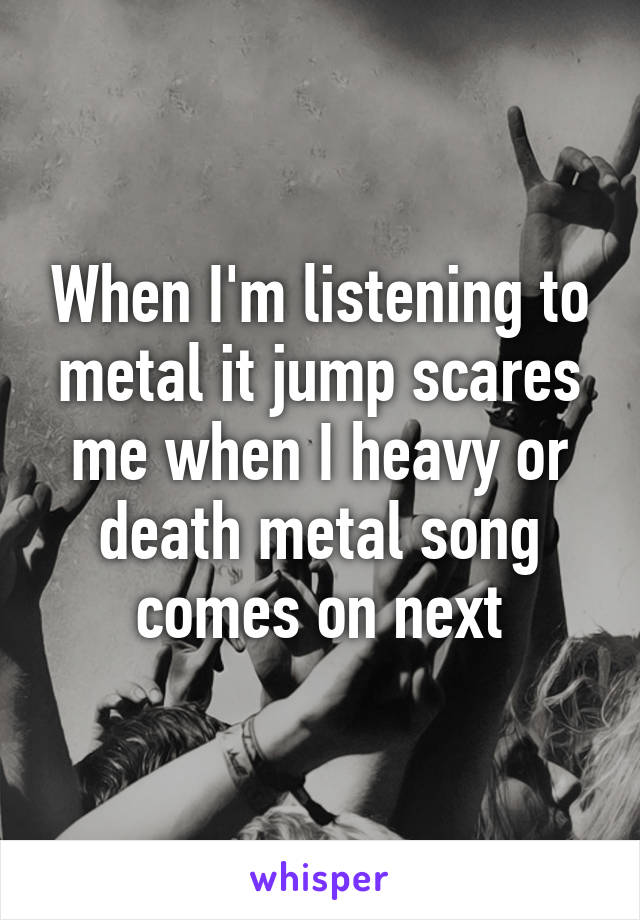 When I'm listening to metal it jump scares me when I heavy or death metal song comes on next