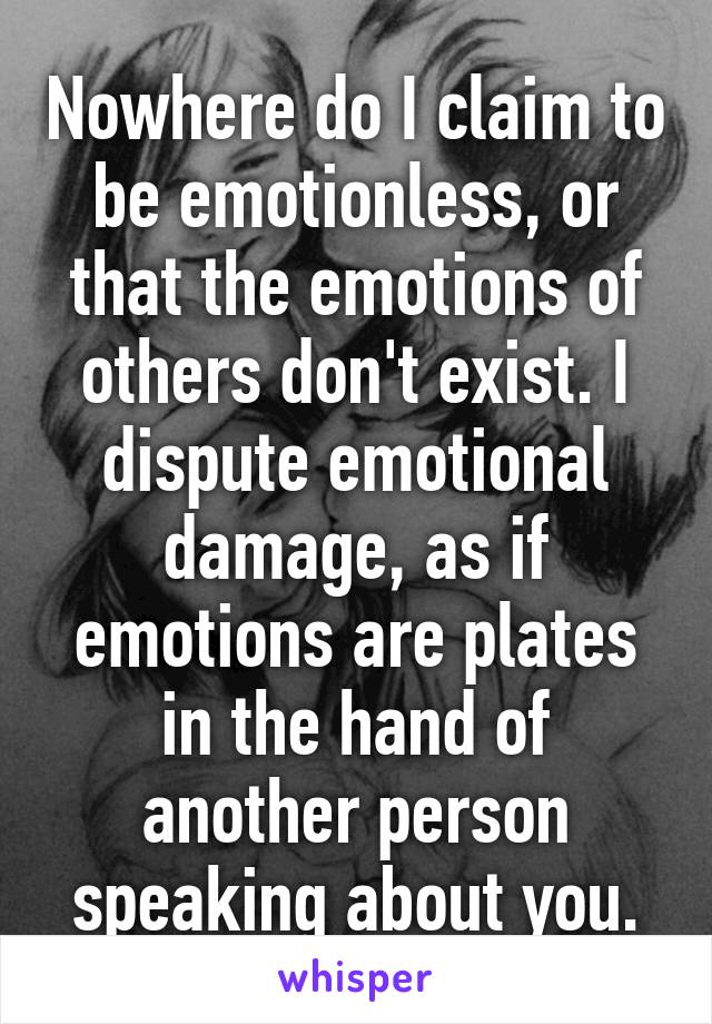 Nowhere do I claim to be emotionless, or that the emotions of others don't exist. I dispute emotional damage, as if emotions are plates in the hand of another person speaking about you.