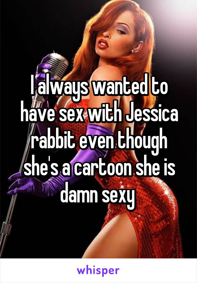 I always wanted to have sex with Jessica rabbit even though she's a cartoon she is damn sexy 