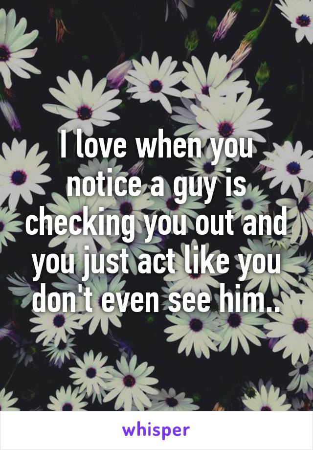 I love when you notice a guy is checking you out and you just act like you don't even see him..