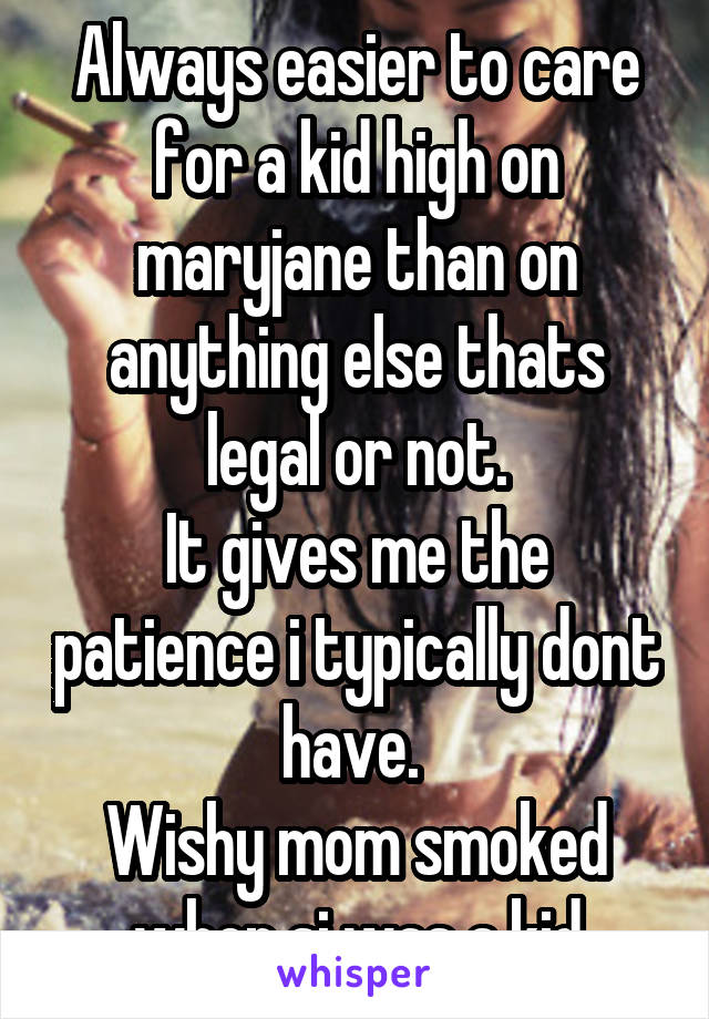 Always easier to care for a kid high on maryjane than on anything else thats legal or not.
It gives me the patience i typically dont have. 
Wishy mom smoked when si was a kid