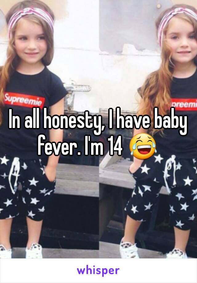 In all honesty, I have baby fever. I'm 14 😂 