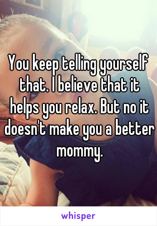 You keep telling yourself that. I believe that it helps you relax. But no it doesn't make you a better mommy.