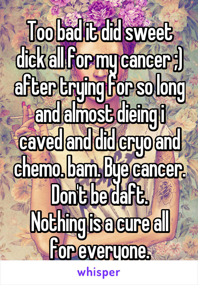 Too bad it did sweet dick all for my cancer ;) after trying for so long and almost dieing i caved and did cryo and chemo. bam. Bye cancer.
Don't be daft.
Nothing is a cure all for everyone.