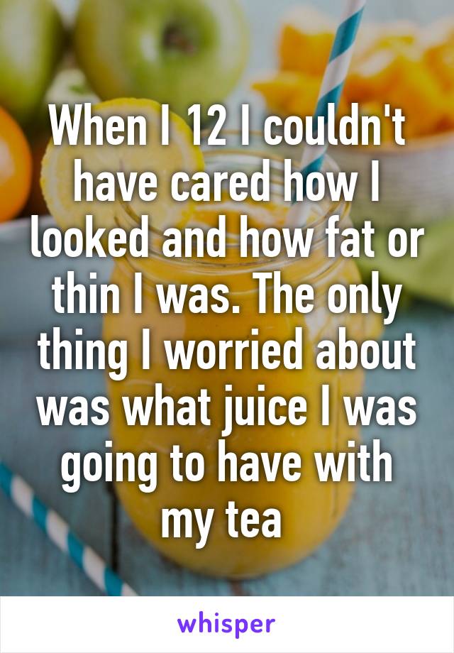 When I 12 I couldn't have cared how I looked and how fat or thin I was. The only thing I worried about was what juice I was going to have with my tea 