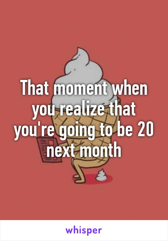 That moment when you realize that you're going to be 20 next month