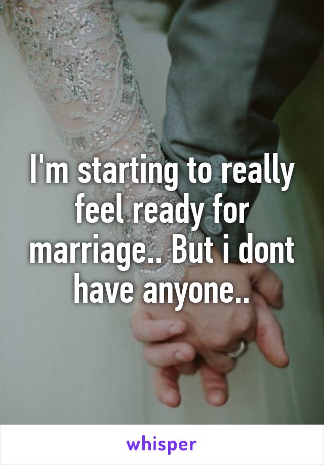 I'm starting to really feel ready for marriage.. But i dont have anyone..