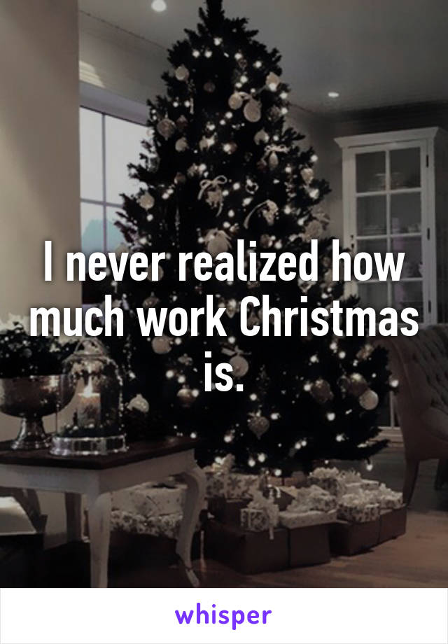 I never realized how much work Christmas is.