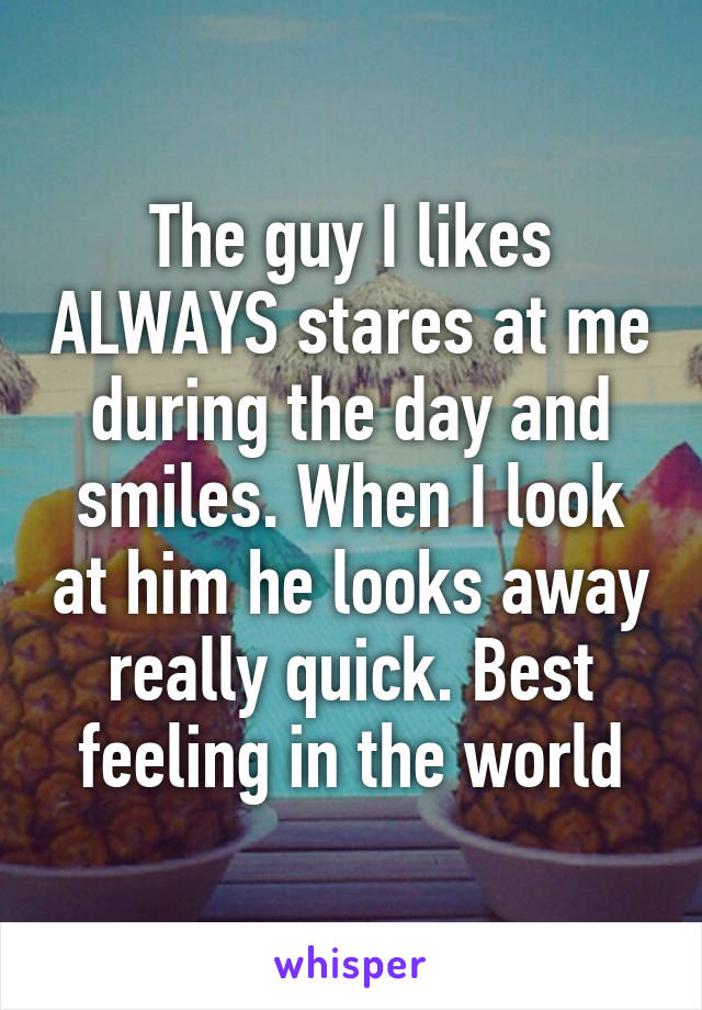 The guy I likes ALWAYS stares at me during the day and smiles. When I look at him he looks away really quick. Best feeling in the world