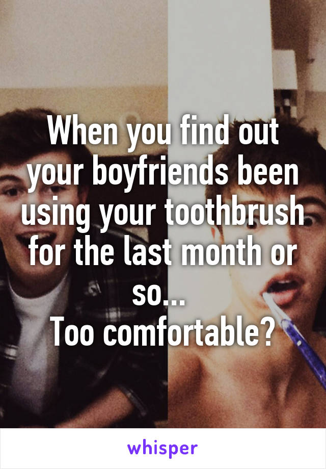 When you find out your boyfriends been using your toothbrush for the last month or so... 
Too comfortable?