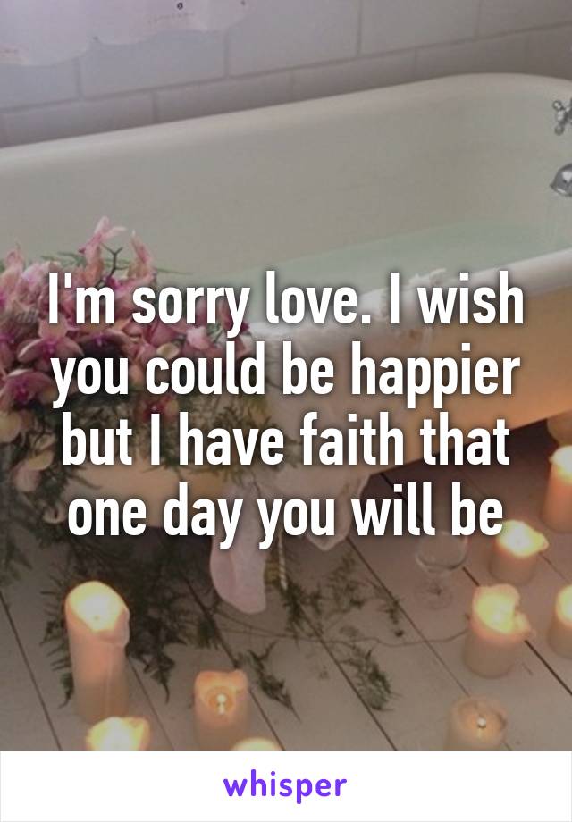 I'm sorry love. I wish you could be happier but I have faith that one day you will be