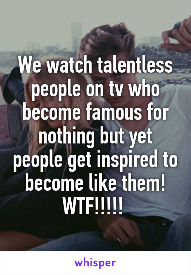 We watch talentless people on tv who become famous for nothing but yet people get inspired to become like them!
WTF!!!!! 