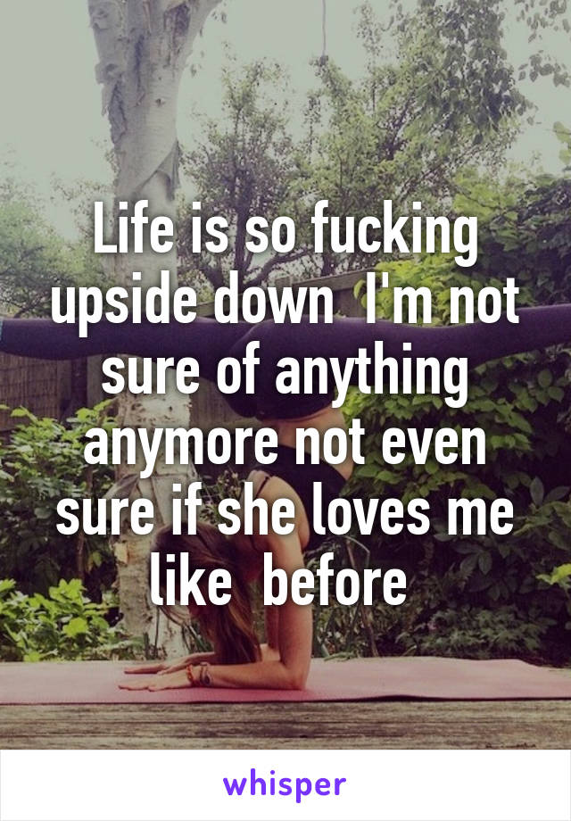 Life is so fucking upside down  I'm not sure of anything anymore not even sure if she loves me like  before 