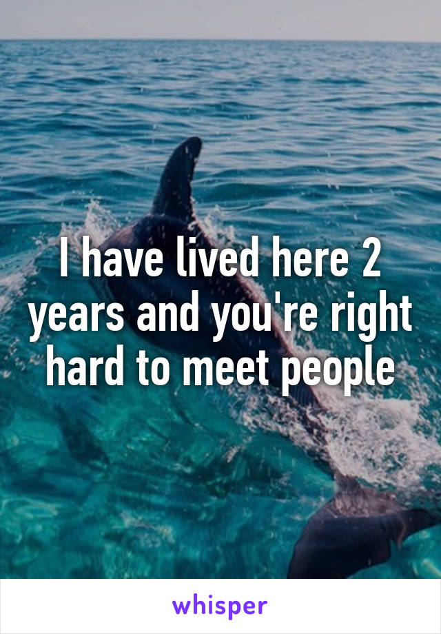 I have lived here 2 years and you're right hard to meet people