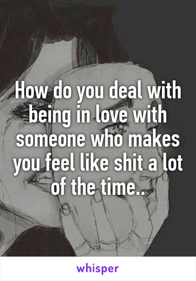 How do you deal with being in love with someone who makes you feel like shit a lot of the time..