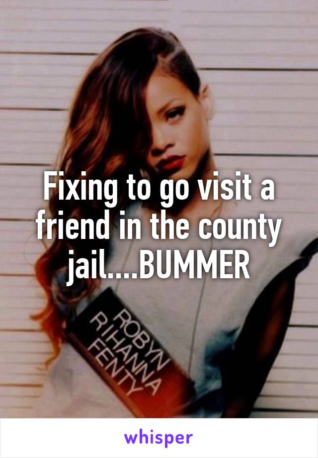 Fixing to go visit a friend in the county jail....BUMMER