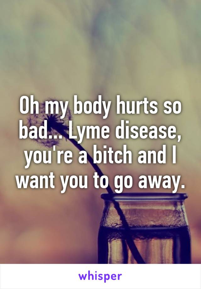 Oh my body hurts so bad... Lyme disease, you're a bitch and I want you to go away.