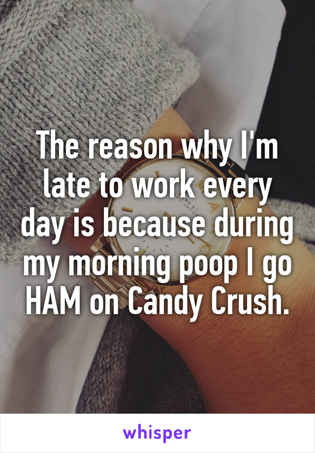 The reason why I'm late to work every day is because during my morning poop I go HAM on Candy Crush.