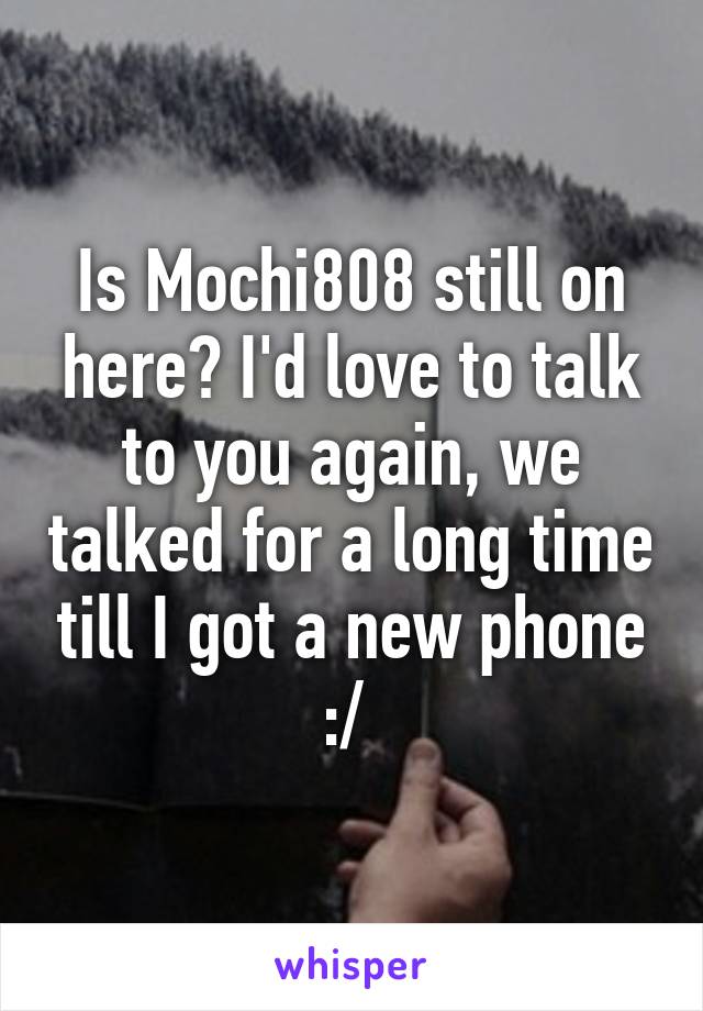 Is Mochi808 still on here? I'd love to talk to you again, we talked for a long time till I got a new phone :/ 