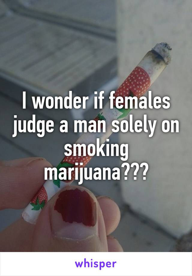 I wonder if females judge a man solely on smoking marijuana???