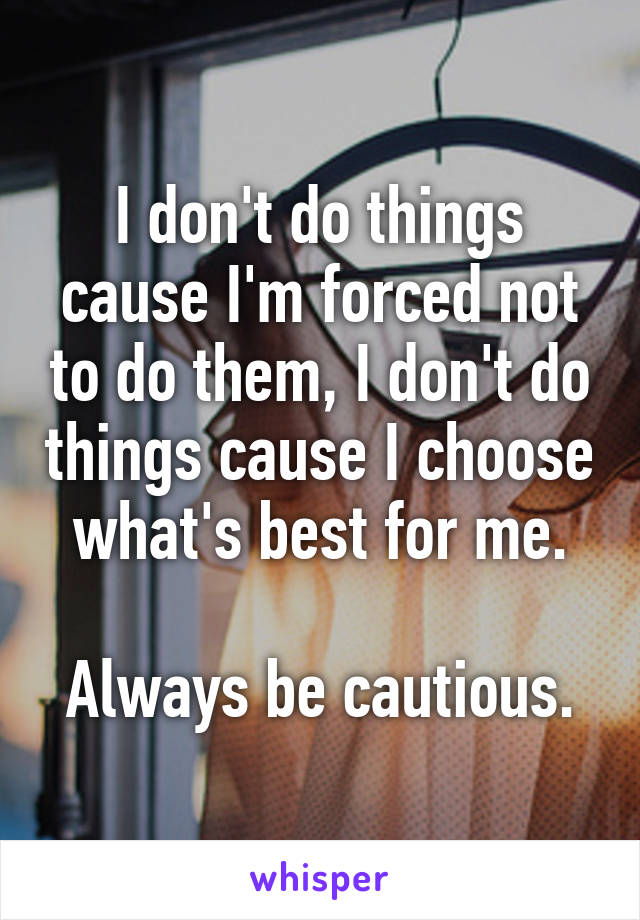 I don't do things cause I'm forced not to do them, I don't do things cause I choose what's best for me.

Always be cautious.