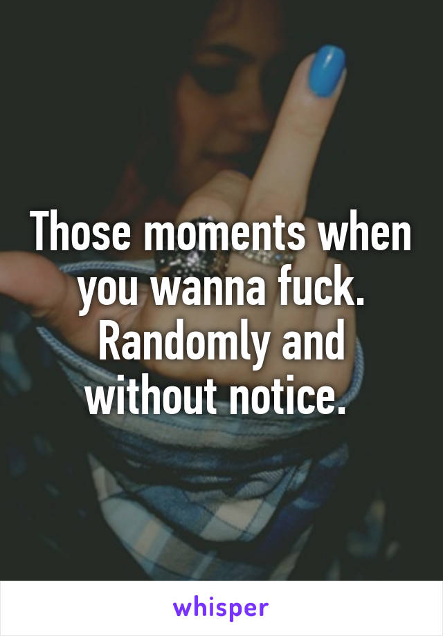 Those moments when you wanna fuck. Randomly and without notice. 