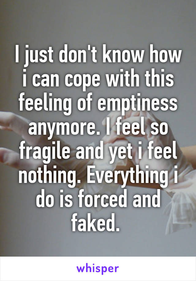 I just don't know how i can cope with this feeling of emptiness anymore. I feel so fragile and yet i feel nothing. Everything i do is forced and faked. 