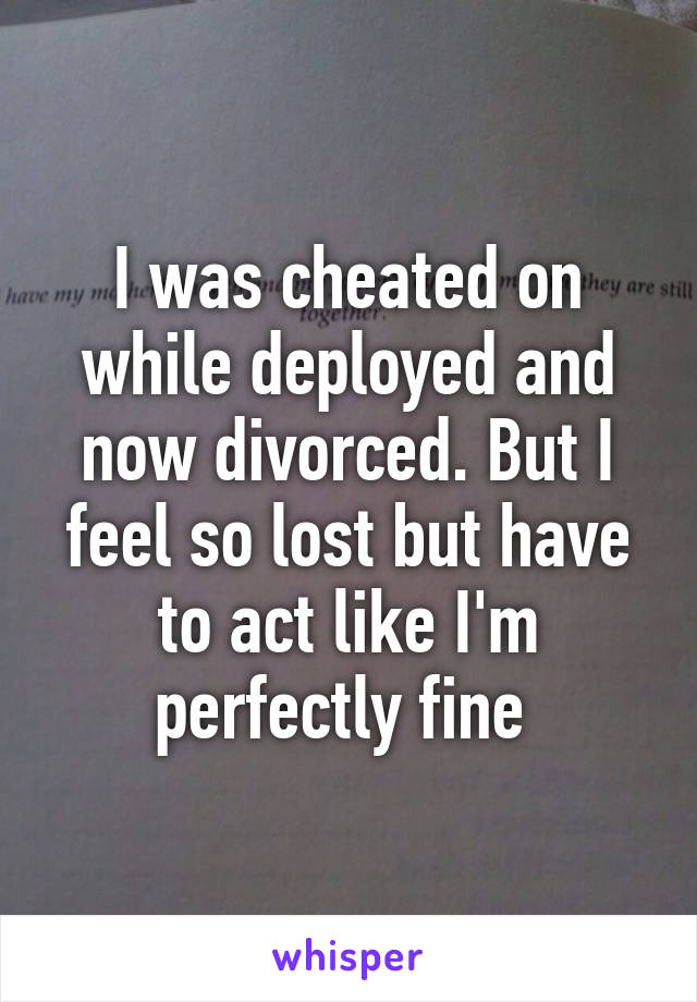 I was cheated on while deployed and now divorced. But I feel so lost but have to act like I'm perfectly fine 