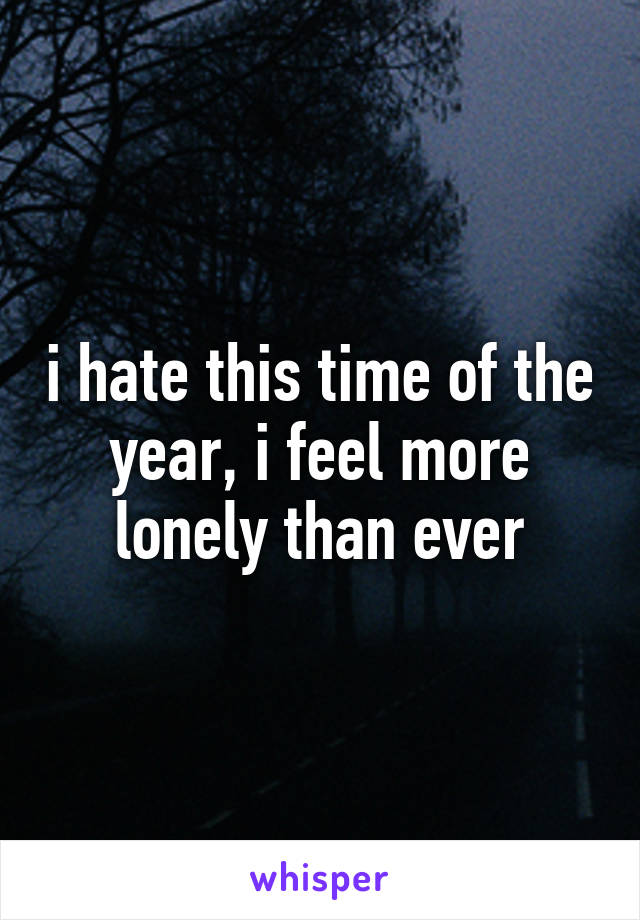 i hate this time of the year, i feel more lonely than ever