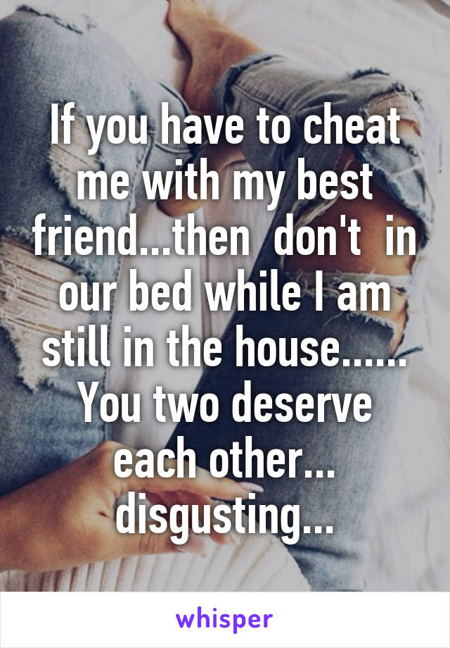 If you have to cheat me with my best friend...then  don't  in our bed while I am still in the house......
You two deserve each other... disgusting...