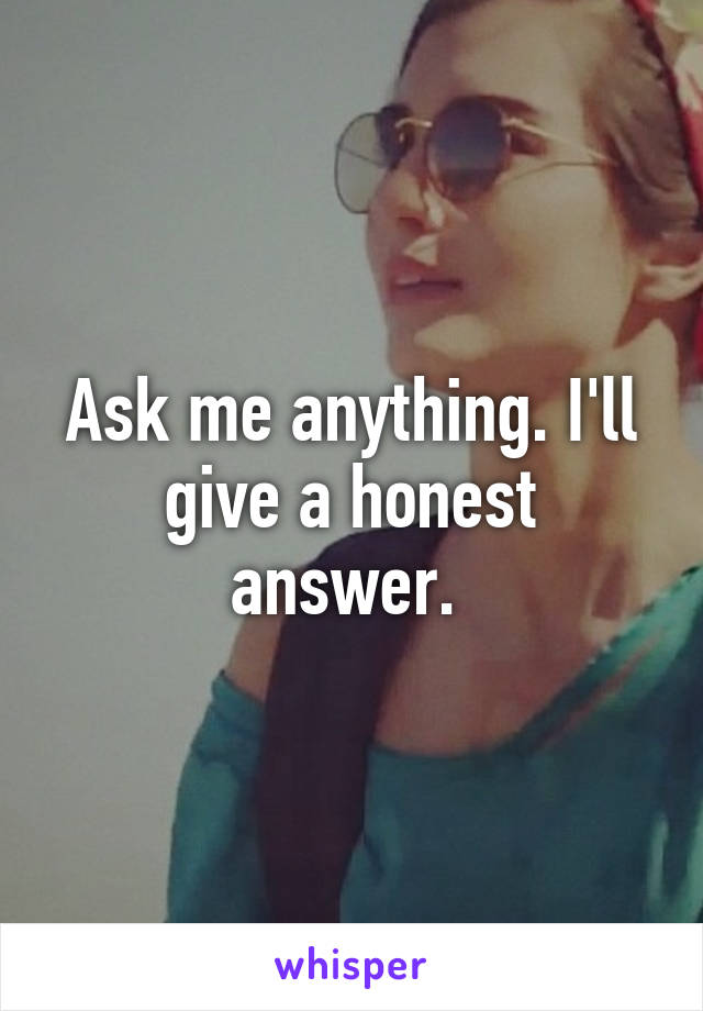 Ask me anything. I'll give a honest answer. 