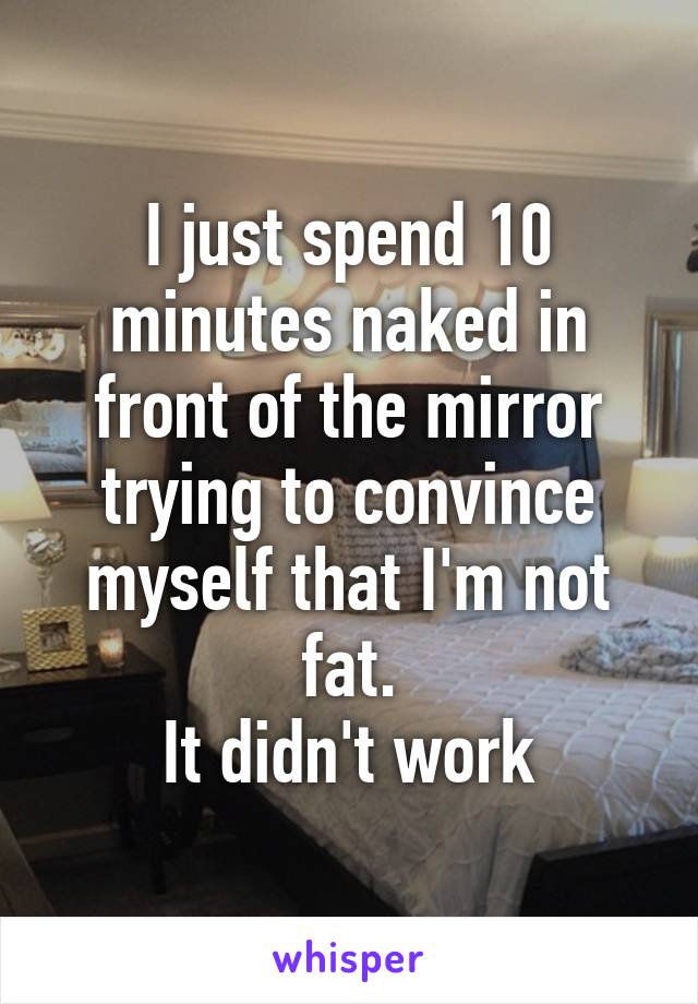 I just spend 10 minutes naked in front of the mirror trying to convince myself that I'm not fat.
It didn't work