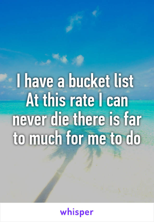 I have a bucket list 
At this rate I can never die there is far to much for me to do