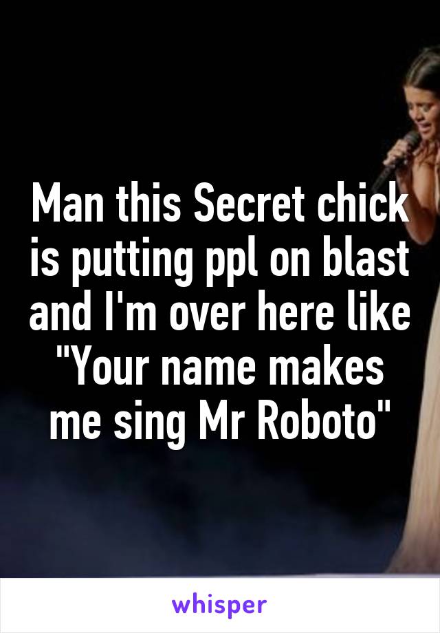 Man this Secret chick is putting ppl on blast and I'm over here like "Your name makes me sing Mr Roboto"