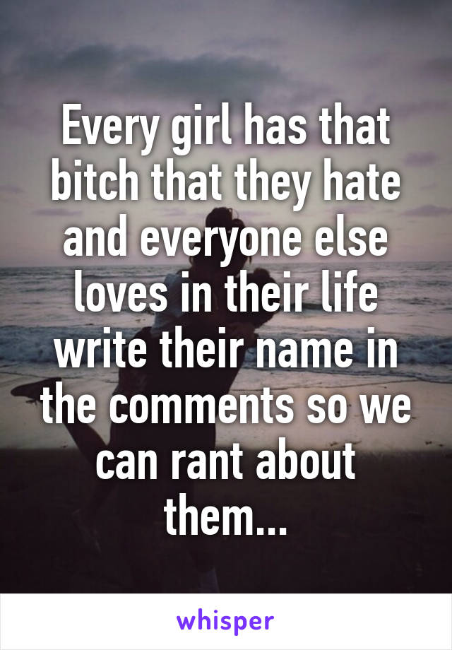 Every girl has that bitch that they hate and everyone else loves in their life write their name in the comments so we can rant about them...