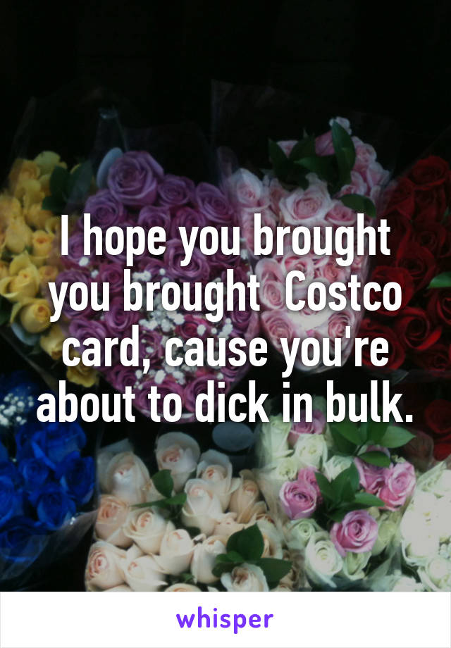 I hope you brought you brought  Costco card, cause you're about to dick in bulk.