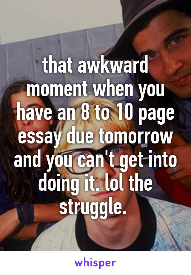 that awkward moment when you have an 8 to 10 page essay due tomorrow and you can't get into doing it. lol the struggle. 