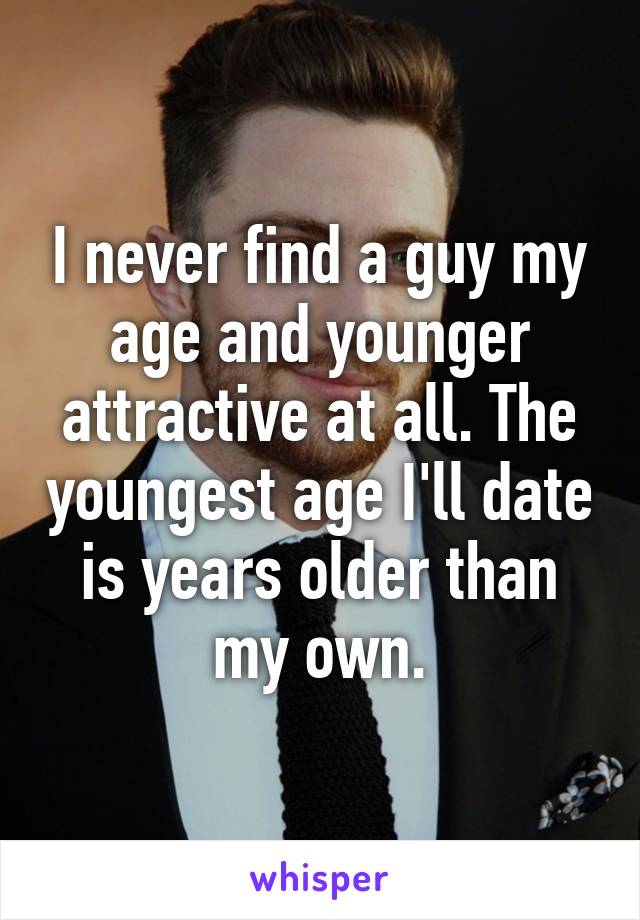 I never find a guy my age and younger attractive at all. The youngest age I'll date is years older than my own.