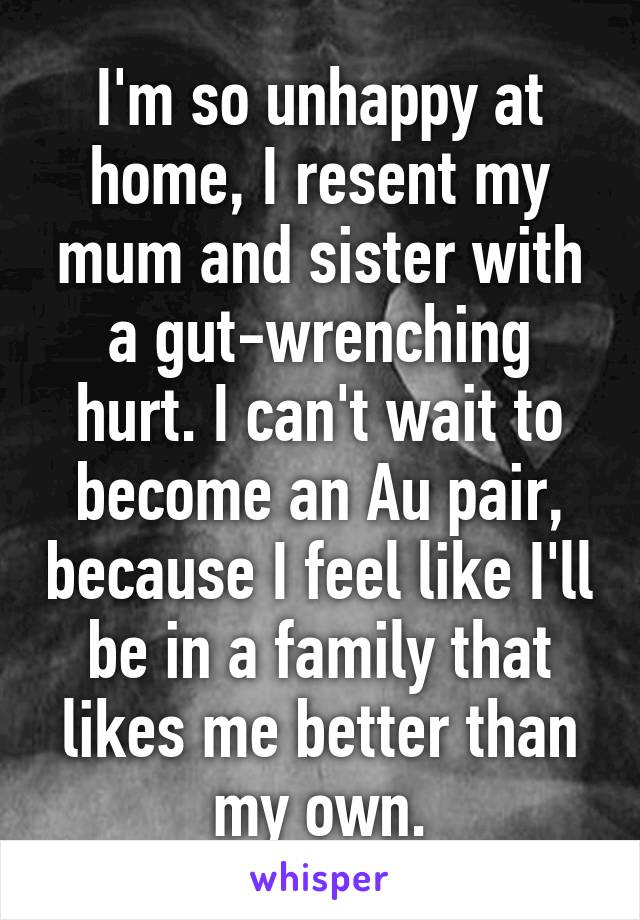 I'm so unhappy at home, I resent my mum and sister with a gut-wrenching hurt. I can't wait to become an Au pair, because I feel like I'll be in a family that likes me better than my own.