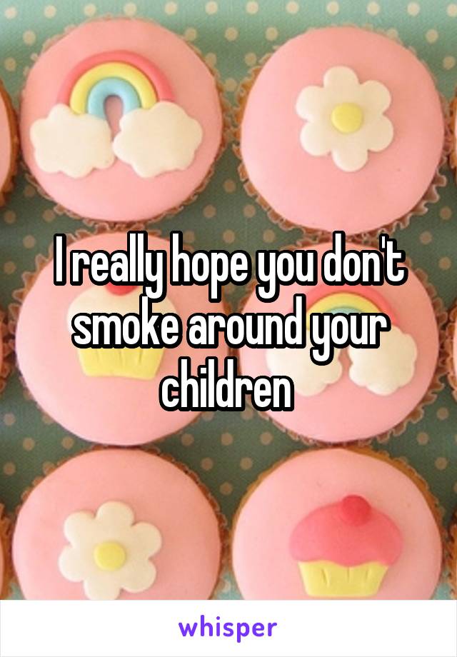 I really hope you don't smoke around your children 