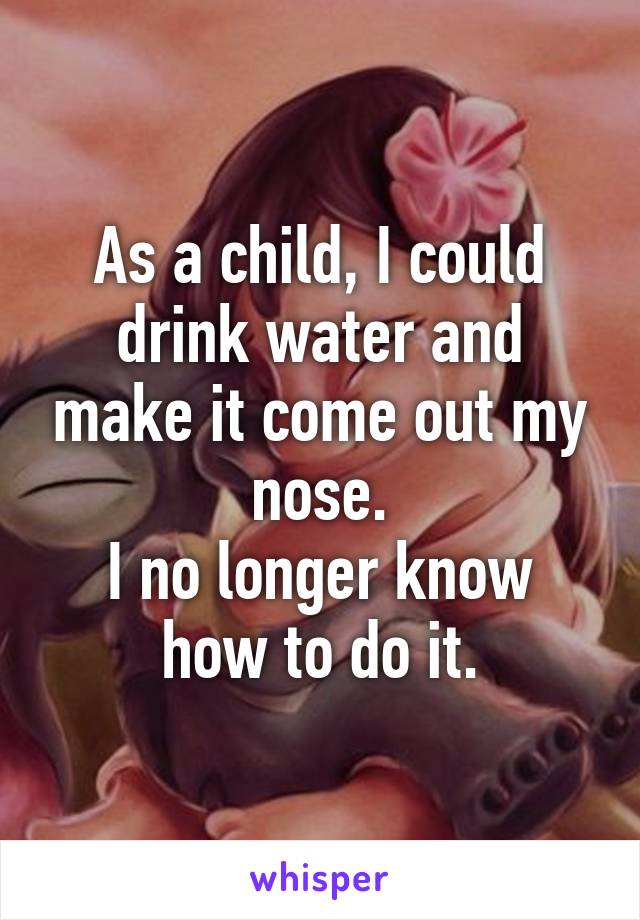 As a child, I could drink water and make it come out my nose.
I no longer know how to do it.