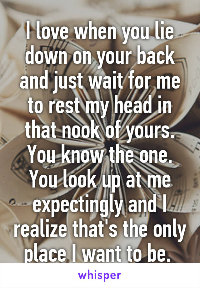 I love when you lie down on your back and just wait for me to rest my head in that nook of yours. You know the one. You look up at me expectingly and I realize that's the only place I want to be. 