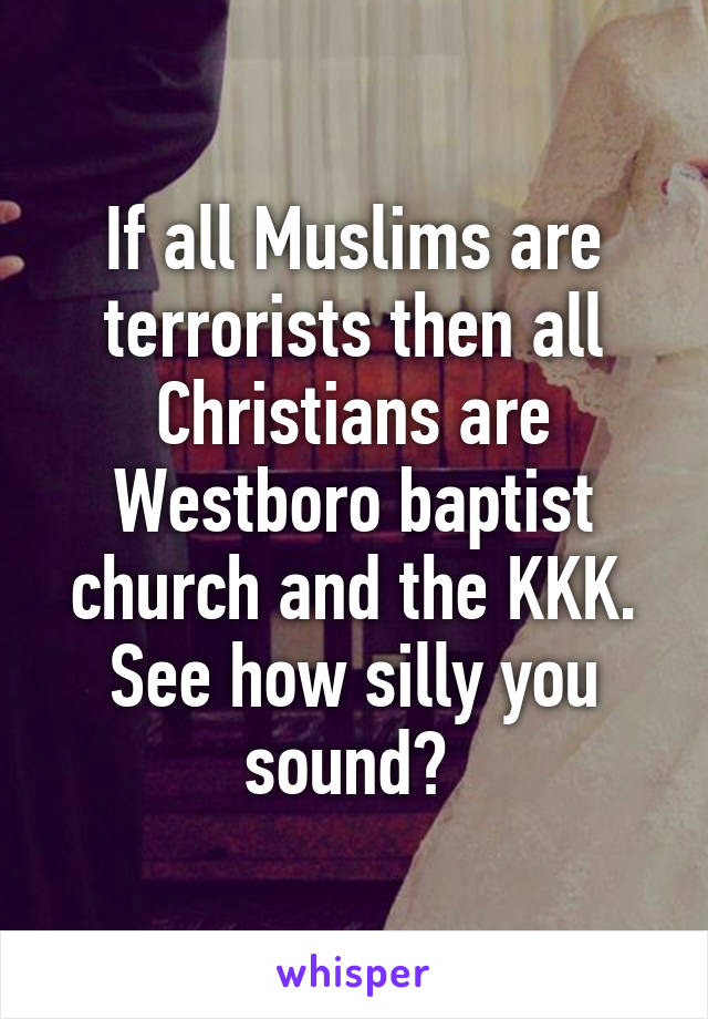 If all Muslims are terrorists then all Christians are Westboro baptist church and the KKK.
See how silly you sound? 