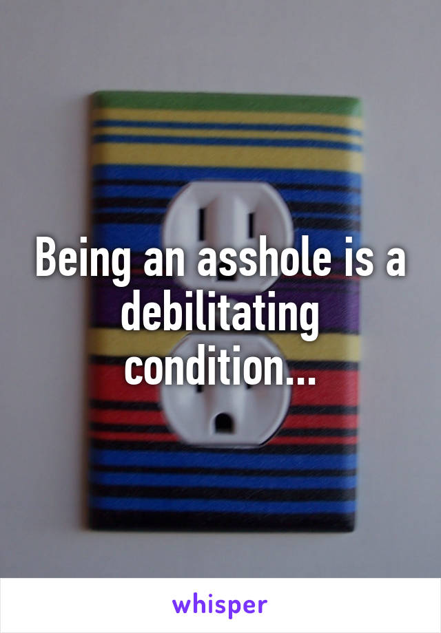 Being an asshole is a debilitating condition...