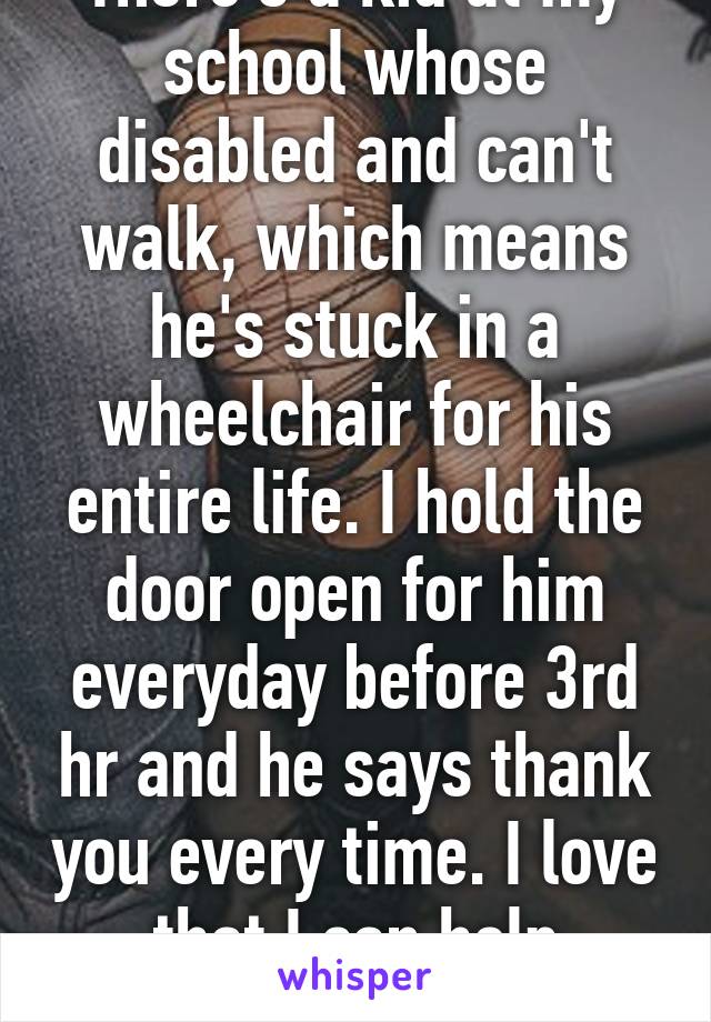 There's a kid at my school whose disabled and can't walk, which means he's stuck in a wheelchair for his entire life. I hold the door open for him everyday before 3rd hr and he says thank you every time. I love that I can help someone